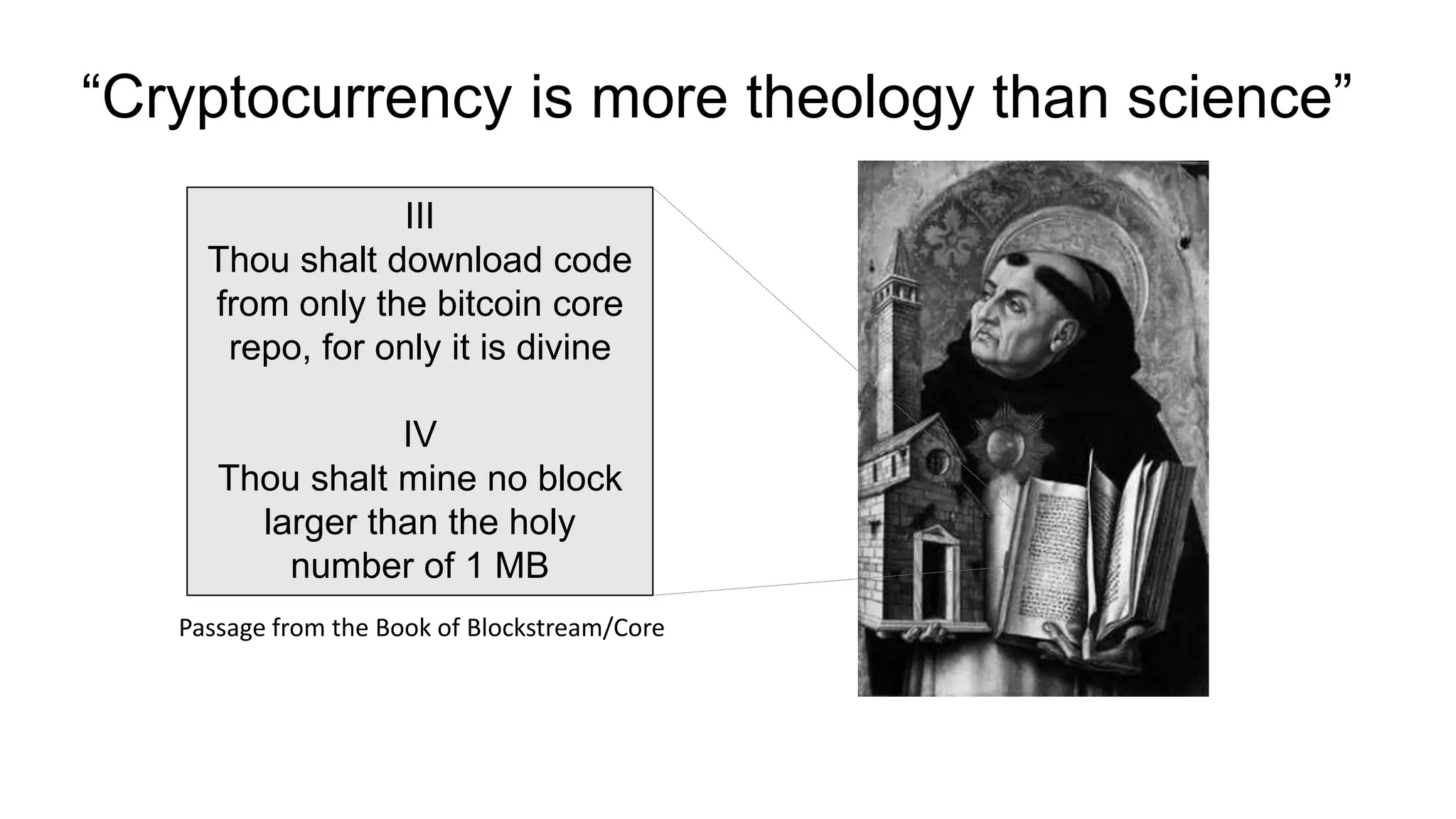 “Cryptocurrency is more theology than science”
III
Thou shalt download code
from only the bitcoin core
repo, for only it is divine
IV
Thou shalt mine no block
larger than the holy
number of 1 MB
Passage from the Book of Blockstream/Core
 