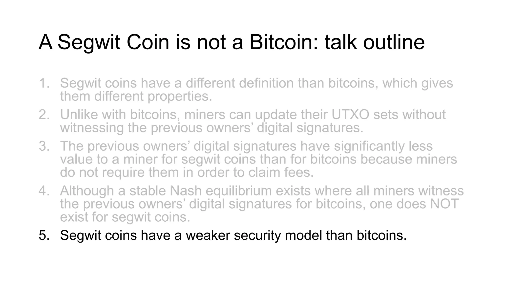 A Segwit Coin is not a Bitcoin: talk outline
1. Segwit coins have a different definition than bitcoins, which gives
them different properties.
2. Unlike with bitcoins, miners can update their UTXO sets without
witnessing the previous owners’ digital signatures.
3. The previous owners’ digital signatures have significantly less
value to a miner for segwit coins than for bitcoins because miners
do not require them in order to claim fees.
4. Although a stable Nash equilibrium exists where all miners witness
the previous owners’ digital signatures for bitcoins, one does NOT
exist for segwit coins.
5. Segwit coins have a weaker security model than bitcoins.
 