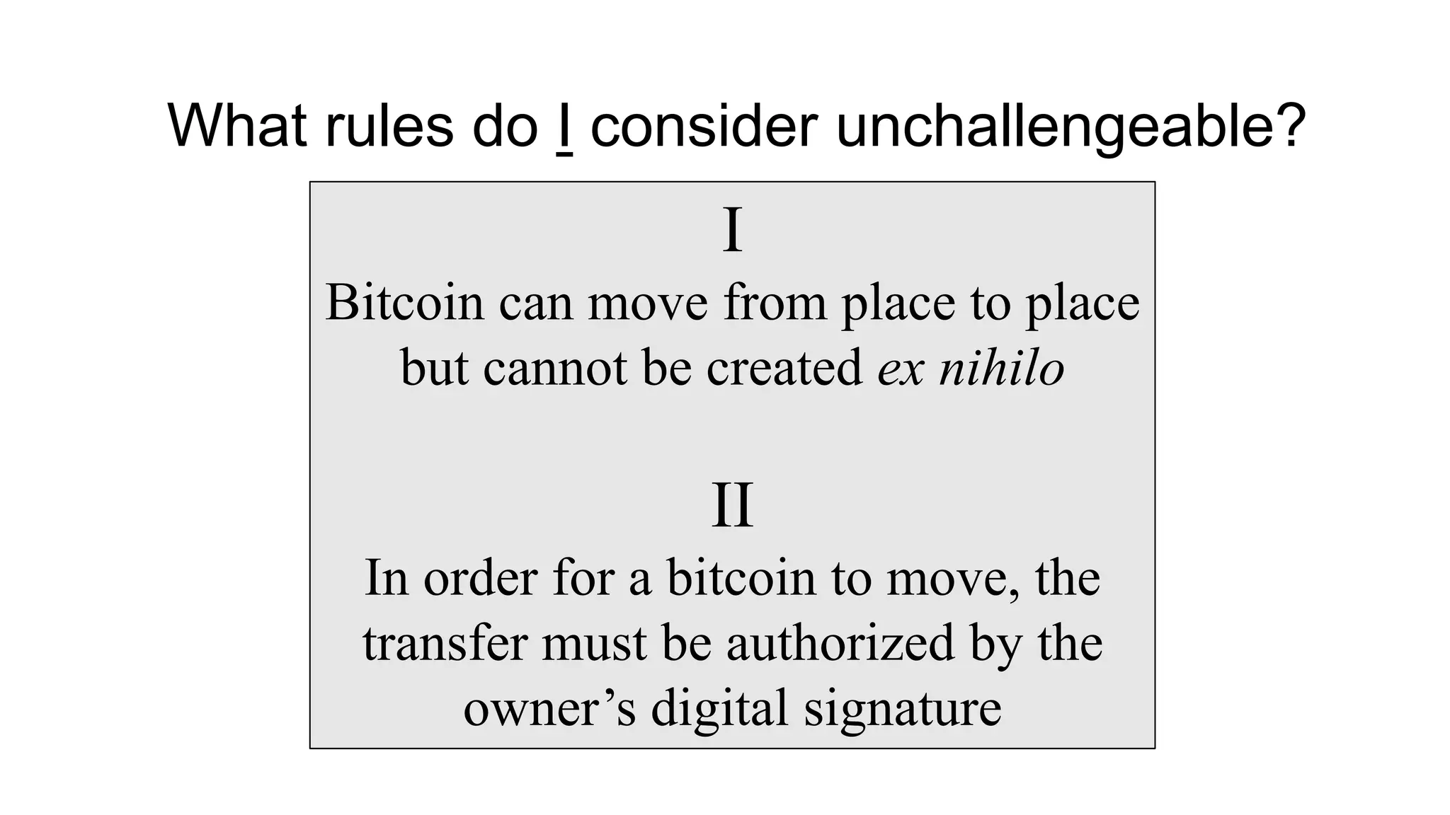 I
Bitcoin can move from place to place
but cannot be created ex nihilo
II
In order for a bitcoin to move, the
transfer must be authorized by the
owner’s digital signature
What rules do I consider unchallengeable?
 
