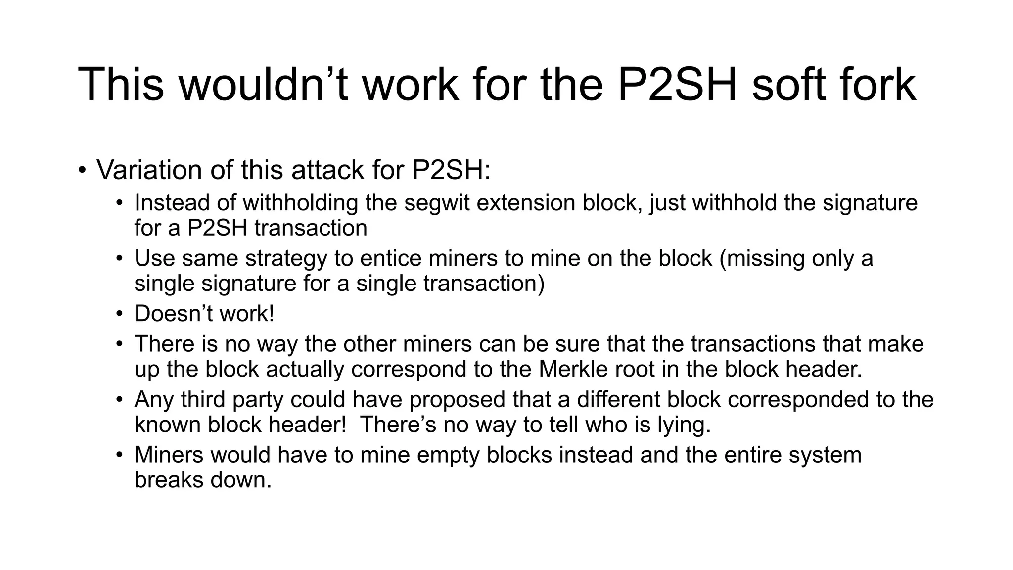 This wouldn’t work for the P2SH soft fork
• Variation of this attack for P2SH:
• Instead of withholding the segwit extension block, just withhold the signature
for a P2SH transaction
• Use same strategy to entice miners to mine on the block (missing only a
single signature for a single transaction)
• Doesn’t work!
• There is no way the other miners can be sure that the transactions that make
up the block actually correspond to the Merkle root in the block header.
• Any third party could have proposed that a different block corresponded to the
known block header! There’s no way to tell who is lying.
• Miners would have to mine empty blocks instead and the entire system
breaks down.
 