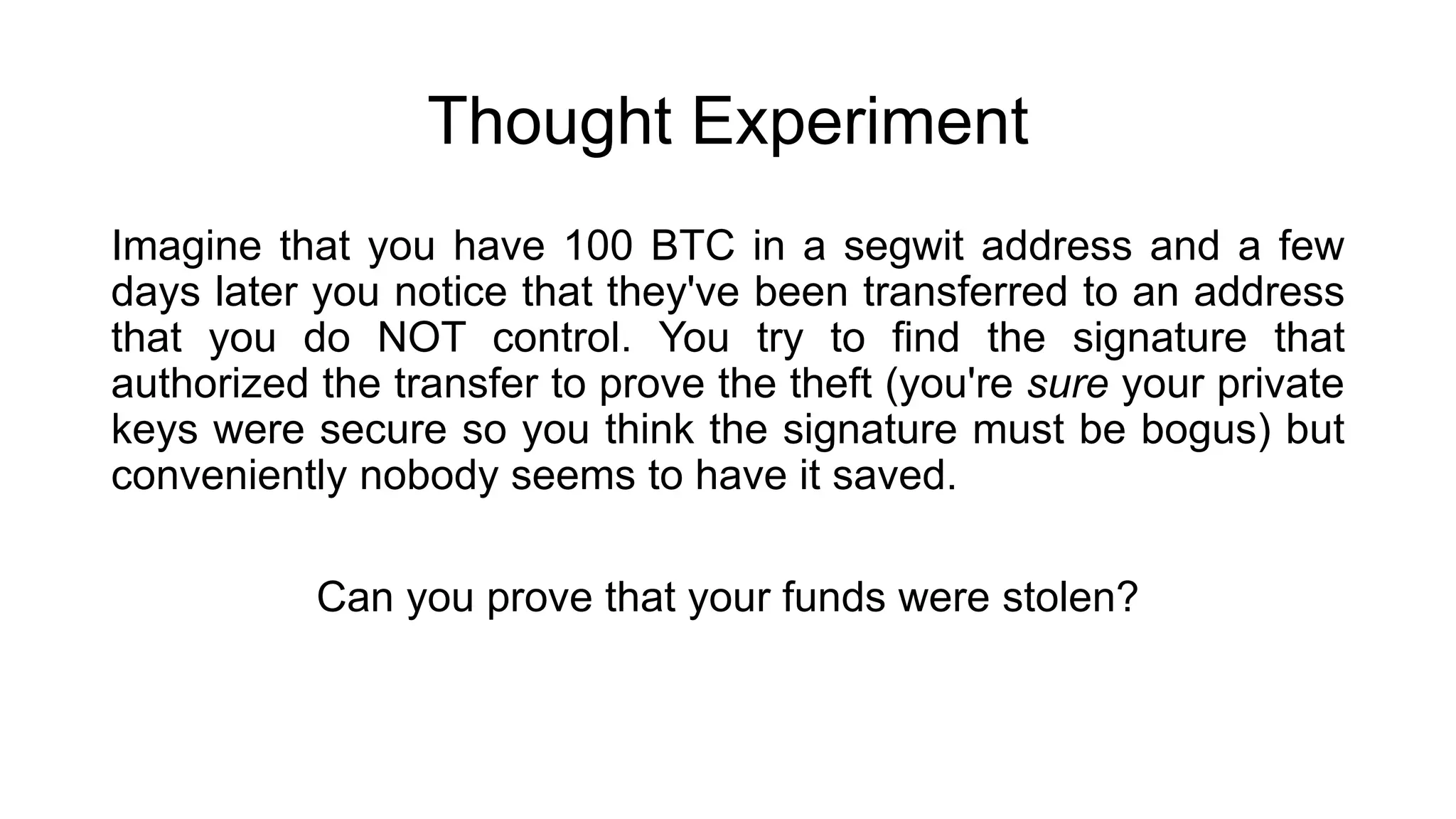 Thought Experiment
Imagine that you have 100 BTC in a segwit address and a few
days later you notice that they've been transferred to an address
that you do NOT control. You try to find the signature that
authorized the transfer to prove the theft (you're sure your private
keys were secure so you think the signature must be bogus) but
conveniently nobody seems to have it saved.
Can you prove that your funds were stolen?
 