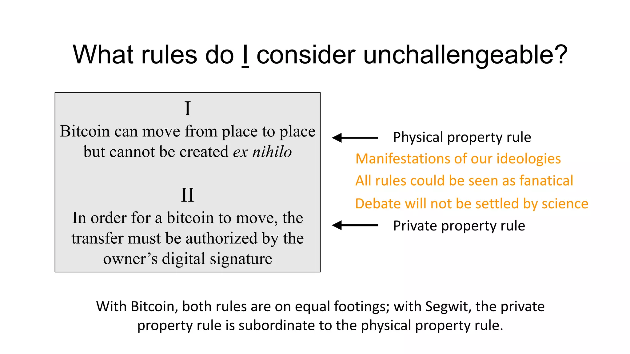 What rules do I consider unchallengeable?
I
Bitcoin can move from place to place
but cannot be created ex nihilo
II
In order for a bitcoin to move, the
transfer must be authorized by the
owner’s digital signature
With Bitcoin, both rules are on equal footings; with Segwit, the private
property rule is subordinate to the physical property rule.
Physical property rule
Private property rule
Manifestations of our ideologies
All rules could be seen as fanatical
Debate will not be settled by science
 