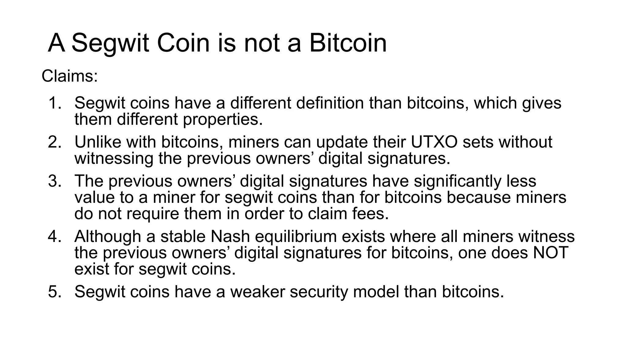 A Segwit Coin is not a Bitcoin
1. Segwit coins have a different definition than bitcoins, which gives
them different properties.
2. Unlike with bitcoins, miners can update their UTXO sets without
witnessing the previous owners’ digital signatures.
3. The previous owners’ digital signatures have significantly less
value to a miner for segwit coins than for bitcoins because miners
do not require them in order to claim fees.
4. Although a stable Nash equilibrium exists where all miners witness
the previous owners’ digital signatures for bitcoins, one does NOT
exist for segwit coins.
5. Segwit coins have a weaker security model than bitcoins.
Claims:
 