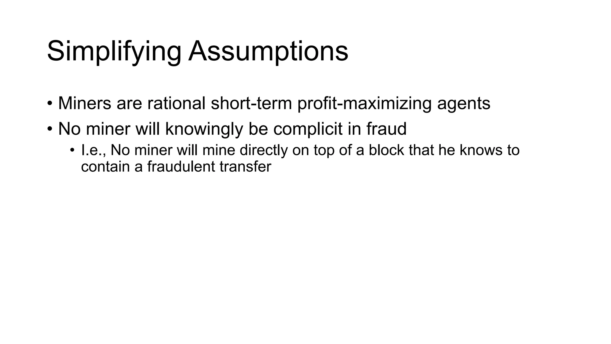 Simplifying Assumptions
• Miners are rational short-term profit-maximizing agents
• No miner will knowingly be complicit in fraud
• I.e., No miner will mine directly on top of a block that he knows to
contain a fraudulent transfer
 