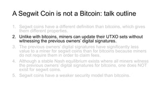 A Segwit Coin is not a Bitcoin: talk outline
1. Segwit coins have a different definition than bitcoins, which gives
them different properties.
2. Unlike with bitcoins, miners can update their UTXO sets without
witnessing the previous owners’ digital signatures.
3. The previous owners’ digital signatures have significantly less
value to a miner for segwit coins than for bitcoins because miners
do not require them in order to claim fees.
4. Although a stable Nash equilibrium exists where all miners witness
the previous owners’ digital signatures for bitcoins, one does NOT
exist for segwit coins.
5. Segwit coins have a weaker security model than bitcoins.
 