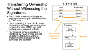Transferring Ownership
Without Witnessing the
Signatures
Hash Public key
A46E Alice’s
58F1 David’s
88CE Ethyl's
B56A Bob’s
UTXO set
• Each node maintains a ledger of
which coins belong to which entities
(UTXO set)
• Upon receiving a new block, miner
parses transactions, removing spent
outputs from his UTXO set and
adding newly-created outputs
• For bitcoins, since outputs are
identified by hash, miner cannot
update his UTXO set without
witnessing the signatures that
authorize the transfer
• For segwit coins, miners can update
their UTXO set
B56A
Must witness
signature for
bitcoins
 
