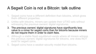 A Segwit Coin is not a Bitcoin: talk outline
1. Segwit coins have a different definition than bitcoins, which gives
them different properties.
2. Unlike with bitcoins, miners can update their UTXO sets without
witnessing the previous owners’ digital signatures.
3. The previous owners’ digital signatures have significantly less
value to a miner for segwit coins than for bitcoins because miners
do not require them in order to claim fees.
4. Although a stable Nash equilibrium exists where all miners witness
the previous owners’ digital signatures for bitcoins, one does NOT
exist for segwit coins.
5. Segwit coins have a weaker security model than bitcoins.
 
