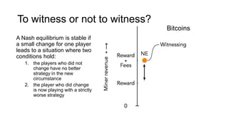 To witness or not to witness?
A Nash equilibrium is stable if
a small change for one player
leads to a situation where two
conditions hold:
1. the players who did not
change have no better
strategy in the new
circumstance
2. the player who did change
is now playing with a strictly
worse strategy
Bitcoins
 