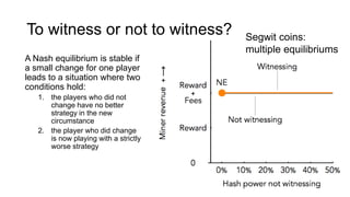 To witness or not to witness?
A Nash equilibrium is stable if
a small change for one player
leads to a situation where two
conditions hold:
1. the players who did not
change have no better
strategy in the new
circumstance
2. the player who did change
is now playing with a strictly
worse strategy
Segwit coins:
multiple equilibriums
 