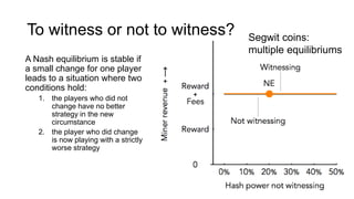 To witness or not to witness?
A Nash equilibrium is stable if
a small change for one player
leads to a situation where two
conditions hold:
1. the players who did not
change have no better
strategy in the new
circumstance
2. the player who did change
is now playing with a strictly
worse strategy
Segwit coins:
multiple equilibriums
 