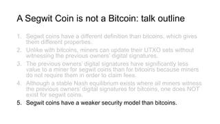 A Segwit Coin is not a Bitcoin: talk outline
1. Segwit coins have a different definition than bitcoins, which gives
them different properties.
2. Unlike with bitcoins, miners can update their UTXO sets without
witnessing the previous owners’ digital signatures.
3. The previous owners’ digital signatures have significantly less
value to a miner for segwit coins than for bitcoins because miners
do not require them in order to claim fees.
4. Although a stable Nash equilibrium exists where all miners witness
the previous owners’ digital signatures for bitcoins, one does NOT
exist for segwit coins.
5. Segwit coins have a weaker security model than bitcoins.
 
