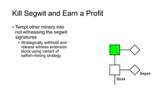Kill Segwit and Earn a Profit
• Tempt other miners into
not witnessing the segwit
signatures
• Strategically withhold and
release witness extension
block using variant of
selfish-mining strategy
• γ is the fraction of miners
that mines on our block
when we have a block race
 