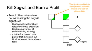 Kill Segwit and Earn a Profit
• Tempt other miners into
not witnessing the segwit
signatures
• Strategically withhold and
release witness extension
block using variant of
selfish-mining strategy
• γ is the fraction of hash
power that mines on our
block when we have a block
race
This block more likely to
be orphaned. Punishes
miners who wait for
witness data.
 