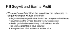 • When we’re confident that the majority of the network is no
longer waiting for witness data then:
• Begin re-routing segwit transactions to our own personal addresses
• Never release the witness data (no valid witness exists)
• Blocks get built above confirming our fraudulent transfer
• No one has proof that a fraud occurred
• “Everyone must have pruned the witness data”
Kill Segwit and Earn a Profit
 