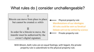 What rules do I consider unchallengeable?
I
Bitcoin can move from place to place
but cannot be created ex nihilo
II
In order for a bitcoin to move, the
transfer must be authorized by the
owner’s digital signature
With Bitcoin, both rules are on equal footings; with Segwit, the private
property rule is subordinate to the physical property rule.
Physical property rule
Private property rule
Manifestations of our ideologies
All rules could be seen as fanatical
Debate will not be settled by science
 