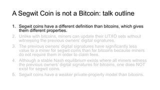 A Segwit Coin is not a Bitcoin: talk outline
1. Segwit coins have a different definition than bitcoins, which gives
them different properties.
2. Unlike with bitcoins, miners can update their UTXO sets without
witnessing the previous owners’ digital signatures.
3. The previous owners’ digital signatures have significantly less
value to a miner for segwit coins than for bitcoins because miners
do not require them in order to claim fees.
4. Although a stable Nash equilibrium exists where all miners witness
the previous owners’ digital signatures for bitcoins, one does NOT
exist for segwit coins.
5. Segwit coins have a weaker private-property model than bitcoins.
 