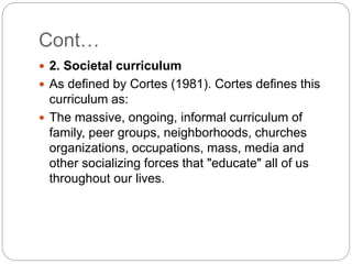 Cont…
 2. Societal curriculum
 As defined by Cortes (1981). Cortes defines this
curriculum as:
 The massive, ongoing, informal curriculum of
family, peer groups, neighborhoods, churches
organizations, occupations, mass, media and
other socializing forces that "educate" all of us
throughout our lives.
 