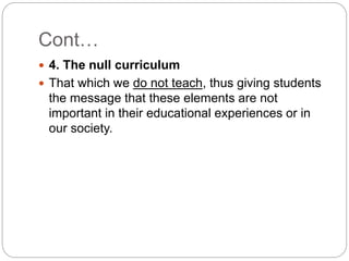 Cont…
 4. The null curriculum
 That which we do not teach, thus giving students
the message that these elements are not
important in their educational experiences or in
our society.
 