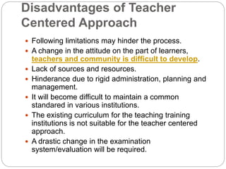 Disadvantages of Teacher
Centered Approach
 Following limitations may hinder the process.
 A change in the attitude on the part of learners,
teachers and community is difficult to develop.
 Lack of sources and resources.
 Hinderance due to rigid administration, planning and
management.
 It will become difficult to maintain a common
standared in various institutions.
 The existing curriculum for the teaching training
institutions is not suitable for the teacher centered
approach.
 A drastic change in the examination
system/evaluation will be required.
 