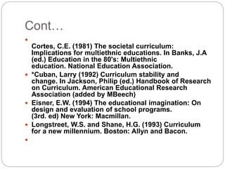 Cont…

Cortes, C.E. (1981) The societal curriculum:
Implications for multiethnic educations. In Banks, J.A
(ed.) Education in the 80's: Multiethnic
education. National Education Association.
 *Cuban, Larry (1992) Curriculum stability and
change. In Jackson, Philip (ed.) Handbook of Research
on Curriculum. American Educational Research
Association (added by MBeech)
 Eisner, E.W. (1994) The educational imagination: On
design and evaluation of school programs.
(3rd. ed) New York: Macmillan.
 Longstreet, W.S. and Shane, H.G. (1993) Curriculum
for a new millennium. Boston: Allyn and Bacon.

 