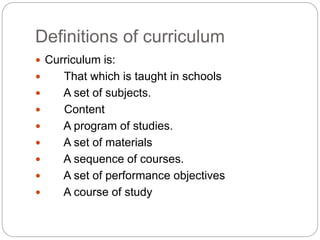 Definitions of curriculum
 Curriculum is:
 That which is taught in schools
 A set of subjects.
 Content
 A program of studies.
 A set of materials
 A sequence of courses.
 A set of performance objectives
 A course of study
 