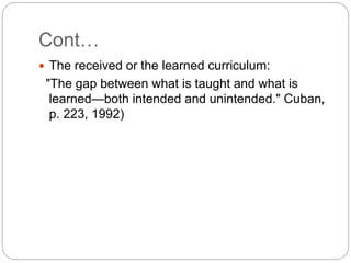 Cont…
 The received or the learned curriculum:
"The gap between what is taught and what is
learned—both intended and unintended." Cuban,
p. 223, 1992)
 