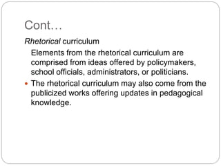 Cont…
Rhetorical curriculum
Elements from the rhetorical curriculum are
comprised from ideas offered by policymakers,
school officials, administrators, or politicians.
 The rhetorical curriculum may also come from the
publicized works offering updates in pedagogical
knowledge.
 
