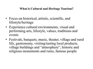 What is Cultural and Heritage Tourism?
• Focus on historical, artistic, scientific, and
lifestyle/heritage
• Experience cultural environments, visual and
performing arts, lifestyle, values, traditions and
events
• Festivals, banquets, music, theater, village and rural
life, gastronomy, visiting/tasting local products,
village buildings and “atmosphere”, historic and
religious monuments and ruins, famous people
 