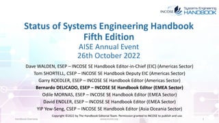 Status of Systems Engineering Handbook
Fifth Edition
AISE Annual Event
26th October 2022
Dave WALDEN, ESEP – INCOSE SE Handbook Editor-in-Chief (EIC) (Americas Sector)
Tom SHORTELL, CSEP – INCOSE SE Handbook Deputy EIC (Americas Sector)
Garry ROEDLER, ESEP – INCOSE SE Handbook Editor (Americas Sector)
Bernardo DELICADO, ESEP – INCOSE SE Handbook Editor (EMEA Sector)
Odile MORNAS, ESEP – INCOSE SE Handbook Editor (EMEA Sector)
David ENDLER, ESEP – INCOSE SE Handbook Editor (EMEA Sector)
YIP Yew-Seng, CSEP – INCOSE SE Handbook Editor (Asia Oceania Sector)
Handbook Overview www.incose.org 1
Copyright ©2022 by The Handbook Editorial Team. Permission granted to INCOSE to publish and use.
 