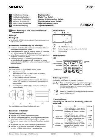 G5243
de
en
fr
it
es
nl

Installationsanleitung
Installation Instructions
Instructions d’installation
Istruzioni di montaggio
Instrucciones de montaje
Installatie-aanwijzing

Digitalschaltuhr
Digital Time Switch
Horloge de commutation digitale
Programmatore orario digitale
Reloj programador digital
Digitale schakelklok

de Diese Anleitung ist nach Gebrauch beim Gerät

SEH62.1

Geräteschaltplan

aufzubewahren.

Montage

L

D1 M

Q11

N

Q12

Q14

• Die Schaltuhr SEH62.1 ist nur vorgesehen für Anwendungen innerhalb von Gebäuden.

Massnahmen zur Vermeidung von Störungen
• Installierern Sie die Schaltuhr nicht in der unmittelbaren Nähe von
starken elektromagnetischen Feldern.
• Induktive Bauteile im Umfeld der Schaltuhr müssen mit Entstörgliedern versehen werden (RC-Glieder oder Varistoren).
• Achten Sie auf ausreichende Luftzirkulation zur Ableitung der durch
den Betrieb entstehenden Wärme.
• In der Regel genügen zur Verdrahtung Standardkabel.
Bei unumgänglicher Installation in einer Umgebung mit starken
elektromagnetischen Störfeldern sollten jedoch abgeschirmte Kabel
verwendet werden.

5243G01

Montageort

L, N

AC 230 V Netzspeisung

M, D1

Digitaleingang (momentan schliessender Kontakt)

Q…

Digitalausgang

Inbetriebnahme
LCD
Statuszeile

ON OFF AUTO MANUAL

Programmauswahl

Prg 1 2 3 4 5 6 7 8

Wochentag

Su Mo Tu We Th Fr Sa

Zeit-/Betriebsart

am
pm

Montagearten
Die Schaltuhr kann auf folgende Arten montiert werden:
A

Hutschienenmontage,
Hutschienentyp: (EN 50 022-35 x 7.5) min. 60 mm lang.

B

5243Z01de

Wandmontage mit 2 Schrauben,
Es sind 2 Befestigungslöcher vorhanden.

C

Frontmontage mittels Standardelementen, z.B. 1 Hutschiene
100 mm lang, 2 Sechskant-Distanzbolzen, Unterlagsscheiben
und Schrauben

Bedienungselemente
Die Schaltuhr hat 3 Tasten mit folgenden Funktionen:

SEL

Im Schutzgehäuse ARG62.22 (bei Montage ausserhalb von
Schaltschränken)
5243Z02

D

Countdown
aktiv

+
-

Taste zur Bestätigung eines angewählten oder eingegebenen Wertes. Diese Taste dient auch als manueller
ON/OFF-Schalter, womit die programmierten Schaltsequenzen übersteuert werden.
Tasten zur Einstellung und Anzeige von Uhrzeit, Wochentag und Schaltprogramm.

Programmierung
A

B

C

D

Einstellung von aktueller Zeit, Wochentag und Countdown-Timer
Was

Wie

Anzeige

1

Initialisierung

Im Normalbetrieb +/- Tasten gleichzeitig während 5 Sekunden drücken,
so dass auf der Anzeige TIME blinkend erscheint

TIME

2

Innerhalb 1 Minute nach Initialisie12 / 24 Std.
rung SEL Taste drücken und danach
Anzeigefomat mit +/- Tasten Anzeigeformat wählen. Mit SEL Taste bestätigen

Die Anschlussklemmen müssen frei zugänglich sein.

Elektrische Installation
Vorsichtsmassnahmen
• Beachten Sie die lokalen Sicherheitsvorschriften
• Zwischen Anschlussklemmen und Montageplatte oder metallenen
Abdeckungen sollte die Distanz mindestens 8 mm betragen
• Die Klemmen müssen mittels einer Kunststoffabdeckung geschützt
sein
• Die Schaltuhr darf unter keinen Umständen geöffnet werden
• Beachten Sie die maximale Belastbarkeit der Relaiskontakte:
AC 240 V, DC 24 V / 6 A ohmsche-, 3 A induktive Last.

Siemens Building Technologies / HVAC Products

3

Aktuelle Zeit
einstellen

G5243X1

Innerhalb 1 Minute nach Wahl des
Zeit-Anzeigeformats mit +/- Tasten
aktuelle Uhrzeit einstellen und mit
SEL Taste bestätigen.

05.02.2004

12HR
oder

24HR
z.B.

10:30

1/12

 