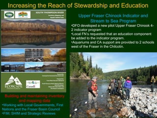 Upper Fraser Chinook Indicator and
Stream to Sea Program
•DFO developed a new pilot Upper Fraser Chinook 4-
2 indicator program
•Local FN’s requested that an education component
be added to the indicator program.
•Aquariums and CA support are provided to 2 schools
west of the Fraser in the Chilcotin.
Increasing the Reach of Stewardship and Education
Building and maintaining inventory
and mapping data
•Working with Local Governments, First
Nations and the Fraser Basin Council
•FIM, SHIM and Strategic Reviews
 