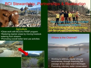 Agriculture
•Close work with BCCA’s FRISP program
•Restoring riparian areas by moving livestock
watering from streams
•Promoting overall better land use activities
Where is the Channel?
• Working to address regular drought
occurrences, through improving fish
passage at low water event blockages
• Promoting voluntary water conservation
BCI Stewardship, Partnerships & Restoration
West Coast Energy’s Fish Habitat
Restoration Initiative
Capacity building through partnerships
with Secwepemc First Nations
16 Years
 