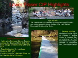 Ugly Bug Ball
The Lower Fraser SEP program is hosting its annual volunteer
appreciation event and dinner on June 18 at the A Rocha’s
Brooksdale Environmental Centre
Sewells Marina
Discussions have begun
to consider a “Marine
Centre” at Horsehoe Bay,
demonstrating a land-
based salt water sea-pen
program in Partnership
with Vancouver Aquarium
Seymour River Slide
•Helping the Seymour Salmon Society
address the Seymour Rock Slide has
been a large commitment for DFO and
SEP
•Sustained support by Local and
Regional SEP staff
•Construction of a lower river fence for
brood collection and transport
Lower Fraser CIP Highlights
 