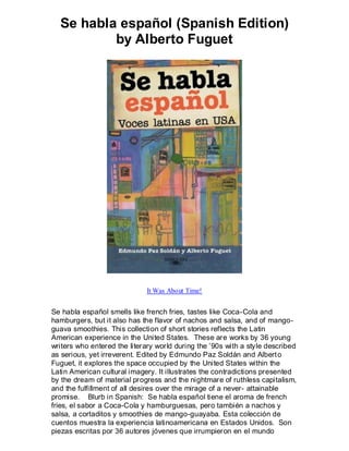 Se habla español (Spanish Edition)
          by Alberto Fuguet




                              It Was About Time!


Se habla español smells like french fries, tastes like Coca-Cola and
hamburgers, but it also has the flavor of nachos and salsa, and of mango-
guava smoothies. This collection of short stories reflects the Latin
American experience in the United States. These are works by 36 young
writers who entered the literary world during the ’90s with a style described
as serious, yet irreverent. Edited by Edmundo Paz Soldán and Albert o
Fuguet, it explores the space occupied by the United States within the
Latin American cultural imagery. It illustrates the contradictions presented
by the dream of material progress and the nightmare of ruthless capitalism,
and the fulfillment of all desires over the mirage of a never- attainable
promise. Blurb in Spanish: Se habla español tiene el aroma de french
fries, el sabor a Coca-Cola y hamburguesas, pero también a nachos y
salsa, a cortaditos y smoothies de mango-guayaba. Esta colección de
cuentos muestra la experiencia latinoamericana en Estados Unidos. Son
piezas escritas por 36 autores jóvenes que irrumpieron en el mundo
 