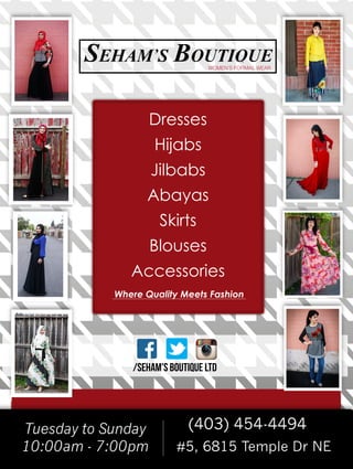 Tuesday to Sunday
10:00am - 7:00pm
(403) 454-4494
#5, 6815 Temple Dr NE
Tf/SEHAM'S BOUTIQUE LTD
Where Quality Meets Fashion
Dresses
Hijabs
Jilbabs
Abayas
Skirts
Blouses
Accessories
WOMEN’S FORMAL WEAR
 