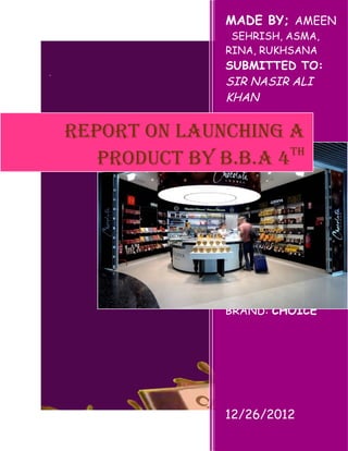 MADE BY; AMEEN
, SEHRISH, ASMA,
RINA, RUKHSANA
SUBMITTED TO:
SIR NASIR ALI
KHAN
INDUS
UNIVERSITY SITE
CAMPUS
COMPANY: AASRR
BRAND: CHOICE
12/26/2012
REPORT ON LAUNCHING A
PRODUCT BY B.B.A 4TH
 