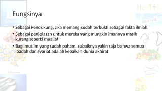 Fungsinya
• Sebagai Pendukung, Jika memang sudah terbukti sebagai fakta ilmiah
• Sebagai penjelasan untuk mereka yang mungkin imannya masih
kurang seperti muallaf
• Bagi muslim yang sudah paham, sebaiknya yakin saja bahwa semua
ibadah dan syariat adalah kebaikan dunia akhirat
 