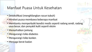 Manfaat Puasa Untuk Kesehatan
• Detoksifikasi (menghilangkan racun tubuh)
• Mindset puasa membawa beberapa manfaat
• Membantu memperbaiki kondisi medis seperti radang sendi, radang
usus besar, dan penyakit kulit seperti eksim
• Menyehatkan jantung
• Mengurangi risiko diabetes
• Mengurangi risiko kanker.
• Menjaga berat badan
 