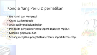 Kondisi Yang Perlu Diperhatikan
• Ibu Hamil dan Menyusui
• Orang tua lanjut usia
• Anak kecil yang belum baligh
• Penderita penyakit tertentu seperti Diabetes Melitus
• Masalah ginjal atau hati
• Sedang menjalani pengobatan tertentu seperti kemoterapi
 