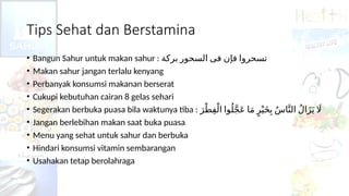 Tips Sehat dan Berstamina
• Bangun Sahur untuk makan sahur : ‫ﺑﺮﻛﺔ‬ ‫ﺍﻟﺴﺤﻮﺭ‬ ‫ﻓﻰ‬ ‫ﻓﺈﻥ‬ ‫ﺗﺴﺤﺮﻭﺍ‬
• Makan sahur jangan terlalu kenyang
• Perbanyak konsumsi makanan berserat
• Cukupi kebutuhan cairan 8 gelas sehari
• Segerakan berbuka puasa bila waktunya tiba : َ‫ر‬ْ‫ط‬ِ‫ف‬ْ‫ال‬ ‫وا‬ُ‫ل‬َّ‫ج‬َ‫ع‬ ‫ا‬َ‫م‬ ٍ‫ر‬ْ‫ي‬َ‫خ‬ِ‫ب‬ ُ‫س‬‫ا‬َّ‫الن‬ ُ‫ل‬‫ا‬َ‫ز‬َ‫ي‬ ‫اَل‬
• Jangan berlebihan makan saat buka puasa
• Menu yang sehat untuk sahur dan berbuka
• Hindari konsumsi vitamin sembarangan
• Usahakan tetap berolahraga
 