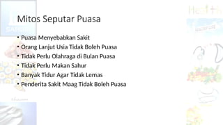 Mitos Seputar Puasa
• Puasa Menyebabkan Sakit
• Orang Lanjut Usia Tidak Boleh Puasa
• Tidak Perlu Olahraga di Bulan Puasa
• Tidak Perlu Makan Sahur
• Banyak Tidur Agar Tidak Lemas
• Penderita Sakit Maag Tidak Boleh Puasa
 