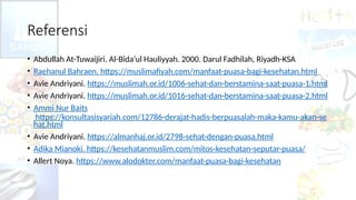 Referensi
• Abdullah At-Tuwaijiri. Al-Bida’ul Hauliyyah. 2000. Darul Fadhilah, Riyadh-KSA
• Raehanul Bahraen. https://muslimafiyah.com/manfaat-puasa-bagi-kesehatan.html
• Avie Andriyani. https://muslimah.or.id/1006-sehat-dan-berstamina-saat-puasa-1.html
• Avie Andriyani. https://muslimah.or.id/1016-sehat-dan-berstamina-saat-puasa-2.html
• Ammi Nur Baits
https://konsultasisyariah.com/12786-derajat-hadis-berpuasalah-maka-kamu-akan-se
hat.html
• Avie Andriyani. https://almanhaj.or.id/2798-sehat-dengan-puasa.html
• Adika Mianoki. https://kesehatanmuslim.com/mitos-kesehatan-seputar-puasa/
• Allert Noya. https://www.alodokter.com/manfaat-puasa-bagi-kesehatan
 