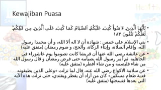 Kewajiban Puasa
•
ُ‫ك‬ِ‫ل‬ َ‫ق‬ ‫ن‬ ِ‫م‬ َ‫ين‬ِ‫ذ‬َّ‫ل‬ ‫ى‬َ‫ل‬َ‫ع‬ َ‫ب‬ِ‫ت‬ُ‫ك‬ ‫ا‬ َ‫م‬َ‫ك‬ ُ‫م‬‫ا‬َ‫ي‬ ِّ‫لص‬ ُ‫م‬ُ‫ك‬ َ‫ل‬َ‫ع‬ َ‫ب‬ِ‫ت‬ُ‫ك‬ ْ‫وا‬ُ‫ن‬َ‫م‬‫َا‬‫ء‬ َ‫ين‬ِ‫ذ‬َّ‫ل‬ ‫ا‬َ‫ه‬ُّ‫ي‬‫َأ‬
َٰٓ‫ي‬
ۡ
‫م‬ ۡ
‫ب‬ ‫ٱ‬ ‫ٱ‬ ۡ
‫ي‬ ‫ٱ‬
َ‫ن‬‫ُو‬‫ق‬َّ‫ت‬َ‫ت‬ ُ‫ك‬َّ‫ل‬َ‫ع‬َ‫ل‬
ۡ
‫م‬
١٨٣
•
:
‫رسول‬ ‫محمدا‬ ‫أن‬ ‫و‬ ،‫الله‬ ‫أال‬ ‫اله‬ ‫ال‬ ‫أن‬ ‫شهادة‬ ‫خمس‬ ‫على‬ ‫اإلسالم‬ ‫بني‬
) (
‫عليه‬ ‫متفق‬ ‫رمضان‬ ‫صوم‬ ‫و‬ ،‫والحج‬ ،‫الزكاة‬ ‫وإيتاء‬ ،‫الصالة‬ ‫وإقام‬ ،‫الله‬
•
‫في‬ ‫عاشوراء‬ ‫يوم‬ ‫تصوموا‬ ‫كانت‬ ‫قريشا‬ ‫أن‬ ‫عنها‬ ‫الله‬ ‫رضي‬ ‫عائشة‬ ‫عن‬
‫الله‬ ‫رسول‬ ‫قال‬ ‫و‬ ‫رمضان‬ ‫فرض‬ ‫حتى‬ ‫بصيامه‬ ‫الله‬ ‫رسول‬ ‫أمر‬ ‫ثم‬ ‫الجاهليه‬
) (
‫عليه‬ ‫متفق‬ ‫أفطره‬ ‫شاء‬ ‫من‬ ‫و‬ ‫فليصمه‬ ‫شاء‬ ‫من‬
•
«
‫يطيقونه‬ ‫الذين‬ ‫وعلى‬ ‫نزلت‬ ‫لما‬ ‫قال‬ ،‫عنه‬ ‫الله‬ ‫رضي‬ ‫االكواع‬ ‫سالمة‬ ‫عن‬
»
‫اآليه‬ ‫هذه‬ ‫نزلت‬ ‫حتى‬ ،‫ويفتدي‬ ‫يفطر‬ ‫أن‬ ‫أراد‬ ‫من‬ ‫كان‬ ‫مسكين‬ ‫طعام‬ ‫فدية‬
) (
‫عليه‬ ‫متفق‬ ‫فنسختها‬ ‫بعدها‬ ‫التي‬
 