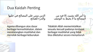Dua Kaidah Penting
‫ﺟﻠﺒﻬﺎ‬ ‫ﻓﻲ‬ ‫ﺍﻟﻤﺼﺎﻟﺢ‬ ‫ﻋﻠﻰ‬ ‫ﻣﺒﻨﻲ‬ ‫ﺍﻟﺪﻳﻦ‬
‫ﻟﻠﻘﺒﺎﺋﺢ‬ ‫ﻭﺍﻟﺪﺭﺀ‬
Agama dibangun atas dasar
berbagai kemashlahatan, dalam
mendatangkan mashlahat dan
menolak berbagai keburukan
‫ﻣﻦ‬ ‫ﻓﻴﻪ‬ ‫ﺇﻻ‬ ،‫بشيئ‬ ‫ﺍﻟﻠﻪ‬ ‫ﺃﻣﺮ‬ ‫ﻣﺎ‬
‫ﺍﻟﻮﺻﻒ‬ ‫ﺑﻪ‬ ‫ﻳﺤﻴﻂ‬ ‫ﻻ‬ ‫ﻣﺎ‬ ‫ﺍﻟﻤﺼﺎﻟﺢ‬
Tidaklah Allah memerintahkan
sesuatu kecuali padanya terdapat
berbagai mashlahat yang tidak
bisa diketahui secara menyeluruh
 
