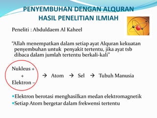 PENYEMBUHAN DENGAN ALQURAN
HASIL PENELITIAN ILMIAH
Peneliti : Abduldaem Al Kaheel
“Allah menempatkan dalam setiap ayat Alquran kekuatan
penyembuhan untuk penyakit tertentu, jika ayat tsb
dibaca dalam jumlah tertentu berkali-kali”
Nukleus +
+  Atom  Sel  Tubuh Manusia
Elektron –
Elektron berotasi menghasilkan medan elektromagnetik
Setiap Atom bergetar dalam frekwensi tertentu
 