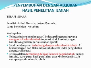 PENYEMBUHAN DENGAN ALQURAN
HASIL PENELITIAN ILMIAH
TERAPI SUARA
Peneliti : Alfred Tomatis, dokter Perancis
Lama Penelitian : 50 tahun
Kesimpulan :
 Telinga (indera pendengaran) indera paling penting yang
mengontrol seluruh tubuh (operasi vital, keseimbangan,
koordinasi gerakan, serta susunan syaraf)
 Saraf pendengaran terhubung dengan seluruh otot tubuh 
keseimbangan dan fleksibilitas tubuh serta indra penglihatan
dipengaruhi suara
 Telinga dalam terhubung dengan seluruh bagian tubuh, seperti
jantung, paru-paru, hati, perut dan usus  frekwensi suara
mempengaruhi seluruh tubuh
 