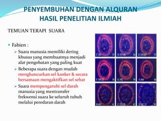 PENYEMBUHAN DENGAN ALQURAN
HASIL PENELITIAN ILMIAH
TEMUAN TERAPI SUARA
 Fabien :
 Suara manusia memiliki dering
khusus yang membuatnya menjadi
alat pengobatan yang paling kuat
 Beberapa suara dengan mudah
menghancurkan sel kanker & secara
bersamaan mengaktifkan sel sehat
 Suara mempengaruhi sel darah
manusia yang mentransfer
frekwensi suara ke seluruh tubuh
melalui peredaran darah
 