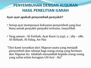 PENYEMBUHAN DENGAN ALQURAN
HASIL PENELITIAN ILMIAH
Ayat-ayat apakah penyembuh penyakit?
 Setiap ayat mempunyai kekuatan penyembuh yang luar
biasa untuk penyakit-penyakit tertentu, insyaAllah
 Yang umum : Al-Fatihah, Ayat Kursi (2:255), 2 : 285 – 286,
Al-Ikhlash, Al-Falaq, An-Nas
“Dan kami turunkan dari Alquran suatu yang menjadi
penyembuh dan rahmat bagi orang-orang yang beriman
dan Alquran itu tidaklah menambah kepada orang-orang
yang zalim selain kerugian (Al-Isra’ : 82)”
 