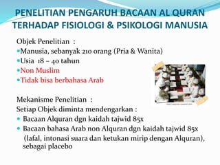 PENELITIAN PENGARUH BACAAN AL QURAN
TERHADAP FISIOLOGI & PSIKOLOGI MANUSIA
Objek Penelitian :
Manusia, sebanyak 210 orang (Pria & Wanita)
Usia 18 – 40 tahun
Non Muslim
Tidak bisa berbahasa Arab
Mekanisme Penelitian :
Setiap Objek diminta mendengarkan :
 Bacaan Alquran dgn kaidah tajwid 85x
 Bacaan bahasa Arab non Alquran dgn kaidah tajwid 85x
(lafal, intonasi suara dan ketukan mirip dengan Alquran),
sebagai placebo
 