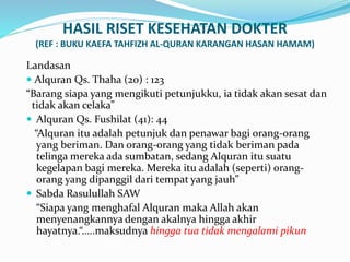 HASIL RISET KESEHATAN DOKTER
(REF : BUKU KAEFA TAHFIZH AL-QURAN KARANGAN HASAN HAMAM)
Landasan
 Alquran Qs. Thaha (20) : 123
“Barang siapa yang mengikuti petunjukku, ia tidak akan sesat dan
tidak akan celaka”
 Alquran Qs. Fushilat (41): 44
“Alquran itu adalah petunjuk dan penawar bagi orang-orang
yang beriman. Dan orang-orang yang tidak beriman pada
telinga mereka ada sumbatan, sedang Alquran itu suatu
kegelapan bagi mereka. Mereka itu adalah (seperti) orang-
orang yang dipanggil dari tempat yang jauh”
 Sabda Rasulullah SAW
“Siapa yang menghafal Alquran maka Allah akan
menyenangkannya dengan akalnya hingga akhir
hayatnya.“…..maksudnya hingga tua tidak mengalami pikun
 